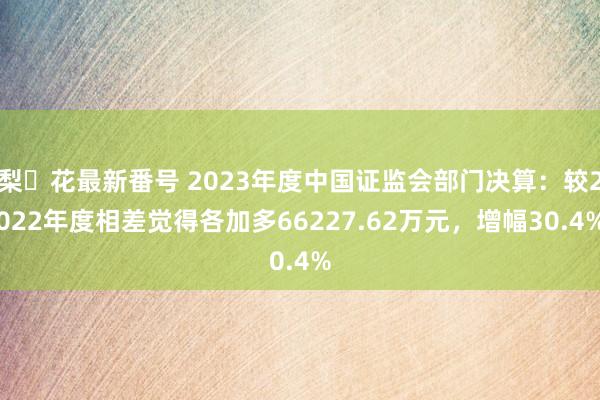 梨々花最新番号 2023年度中国证监会部门决算：较2022年度相差觉得各加多66227.62万元，增幅30.4%