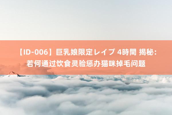 【ID-006】巨乳娘限定レイプ 4時間 揭秘：若何通过饮食灵验惩办猫咪掉毛问题