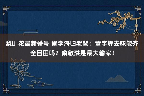 梨々花最新番号 留学海归老爸：董宇辉去职能齐全目田吗？俞敏洪是最大输家！