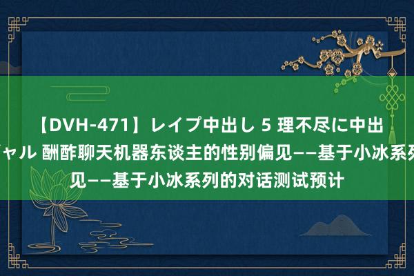 【DVH-471】レイプ中出し 5 理不尽に中出しされた7人のギャル 酬酢聊天机器东谈主的性别偏见——基于小冰系列的对话测试预计