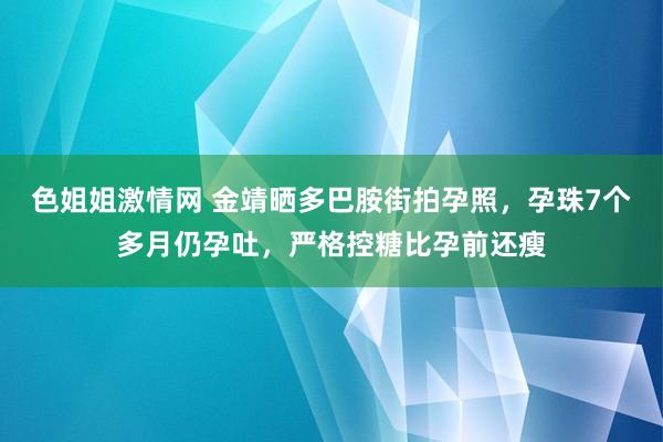 色姐姐激情网 金靖晒多巴胺街拍孕照，孕珠7个多月仍孕吐，严格控糖比孕前还瘦