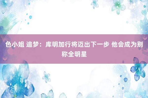 色小姐 追梦：库明加行将迈出下一步 他会成为别称全明星