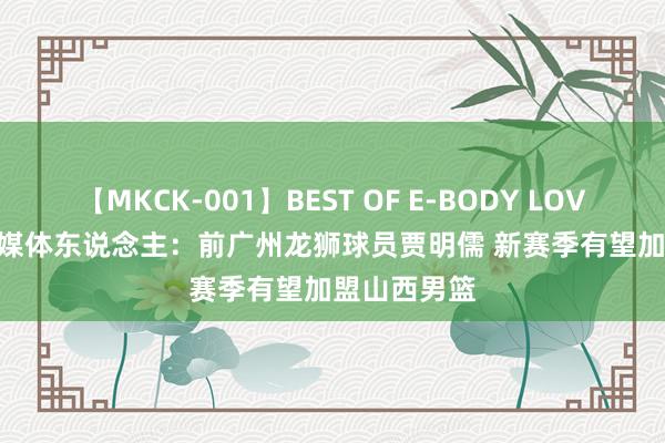 【MKCK-001】BEST OF E-BODY LOVERS 2008 媒体东说念主：前广州龙狮球员贾明儒 新赛季有望加盟山西男篮