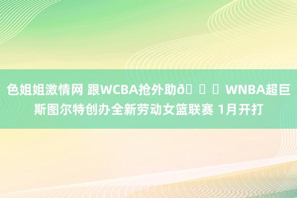 色姐姐激情网 跟WCBA抢外助?WNBA超巨斯图尔特创办全新劳动女篮联赛 1月开打