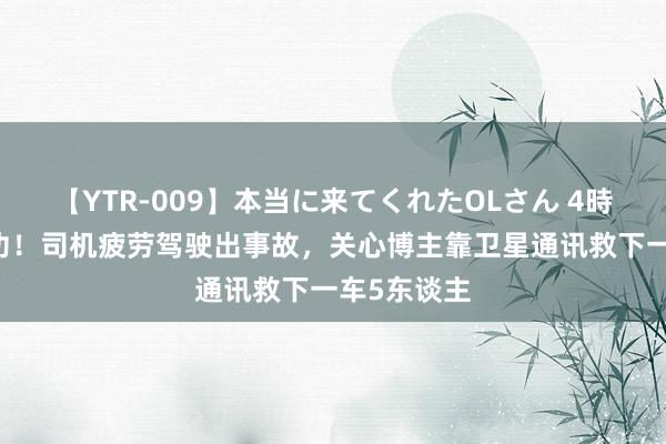 【YTR-009】本当に来てくれたOLさん 4時間 华为建功！司机疲劳驾驶出事故，关心博主靠卫星通讯救下一车5东谈主