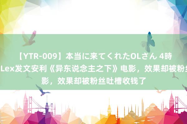 【YTR-009】本当に来てくれたOLさん 4時間 有名UP主Lex发文安利《异东说念主之下》电影，效果却被粉丝吐槽收钱了