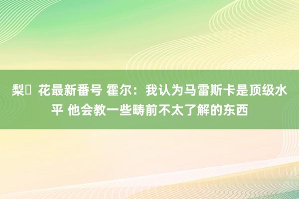 梨々花最新番号 霍尔：我认为马雷斯卡是顶级水平 他会教一些畴前不太了解的东西