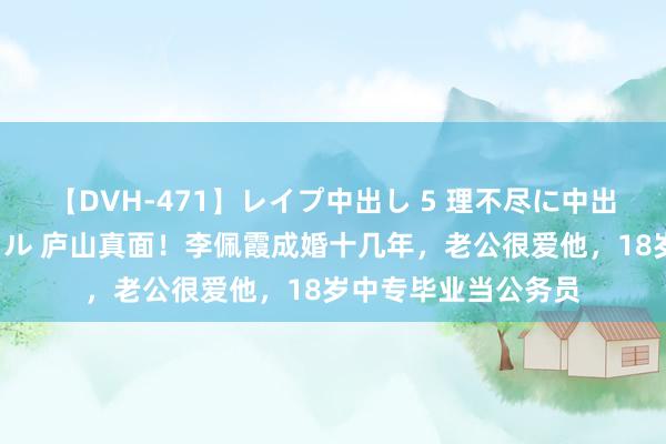 【DVH-471】レイプ中出し 5 理不尽に中出しされた7人のギャル 庐山真面！李佩霞成婚十几年，老公很爱他，18岁中专毕业当公务员