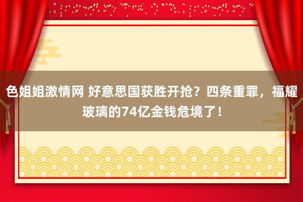 色姐姐激情网 好意思国获胜开抢？四条重罪，福耀玻璃的74亿金钱危境了！