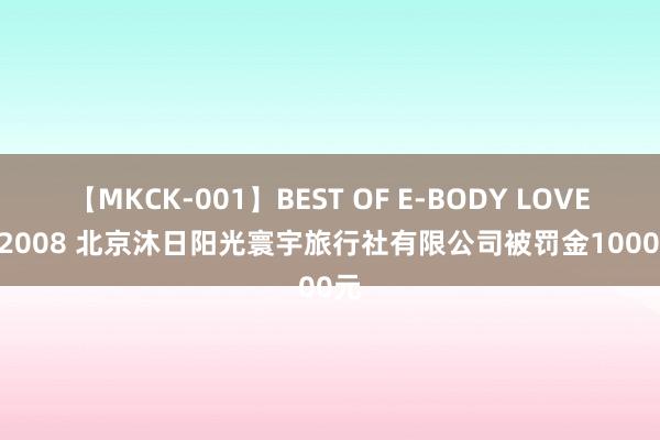 【MKCK-001】BEST OF E-BODY LOVERS 2008 北京沐日阳光寰宇旅行社有限公司被罚金10000元