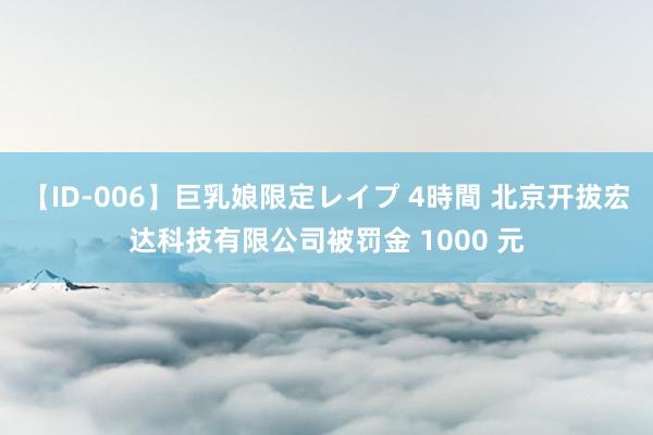 【ID-006】巨乳娘限定レイプ 4時間 北京开拔宏达科技有限公司被罚金 1000 元