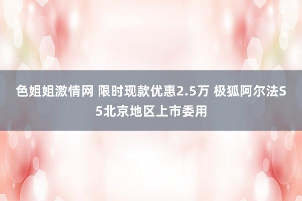 色姐姐激情网 限时现款优惠2.5万 极狐阿尔法S5北京地区上市委用