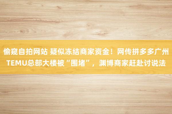 偷窥自拍网站 疑似冻结商家资金！网传拼多多广州TEMU总部大楼被“围堵”，渊博商家赶赴讨说法