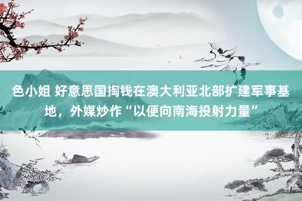 色小姐 好意思国掏钱在澳大利亚北部扩建军事基地，外媒炒作“以便向南海投射力量”