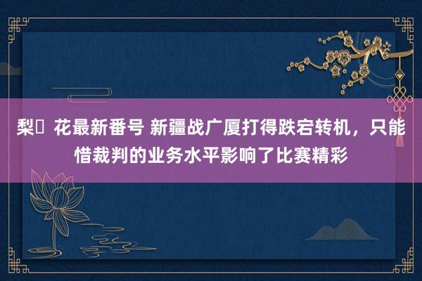 梨々花最新番号 新疆战广厦打得跌宕转机，只能惜裁判的业务水平影响了比赛精彩