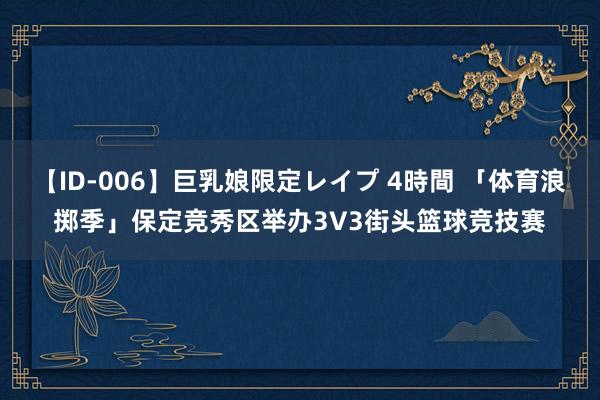 【ID-006】巨乳娘限定レイプ 4時間 「体育浪掷季」保定竞秀区举办3V3街头篮球竞技赛