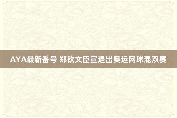 AYA最新番号 郑钦文臣宣退出奥运网球混双赛