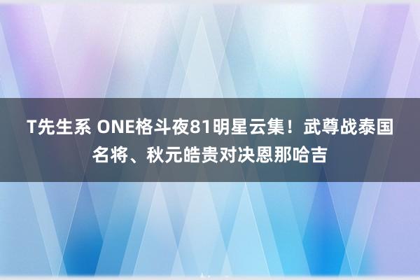 T先生系 ONE格斗夜81明星云集！武尊战泰国名将、秋元皓贵对决恩那哈吉