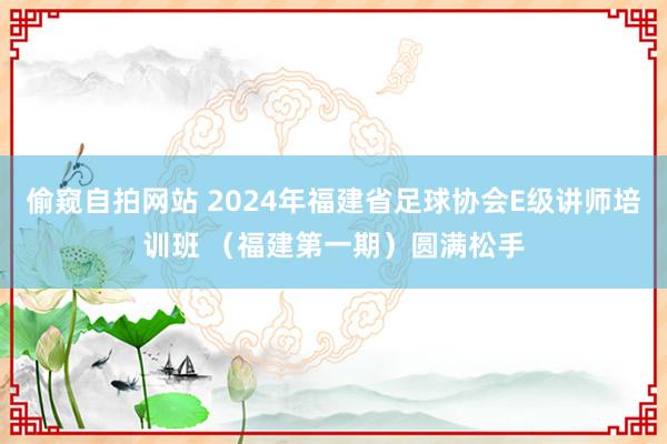 偷窥自拍网站 2024年福建省足球协会E级讲师培训班 （福建第一期）圆满松手