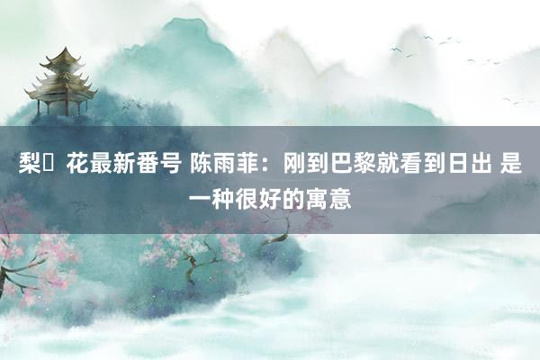 梨々花最新番号 陈雨菲：刚到巴黎就看到日出 是一种很好的寓意