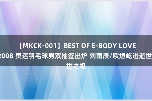 【MKCK-001】BEST OF E-BODY LOVERS 2008 奥运羽毛球男双抽签出炉 刘雨辰/欧烜屹进逝世之组