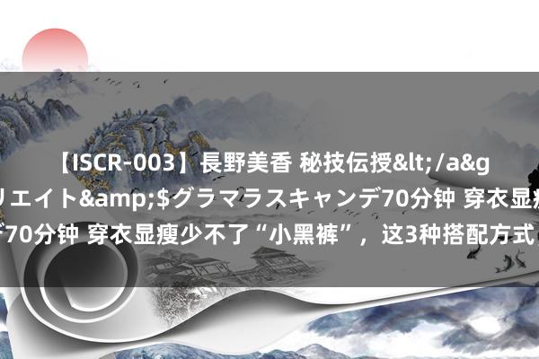 【ISCR-003】長野美香 秘技伝授</a>2011-09-08SODクリエイト&$グラマラスキャンデ70分钟 穿衣显瘦少不了“小黑裤”，这3种搭配方式，显洋气还提气质