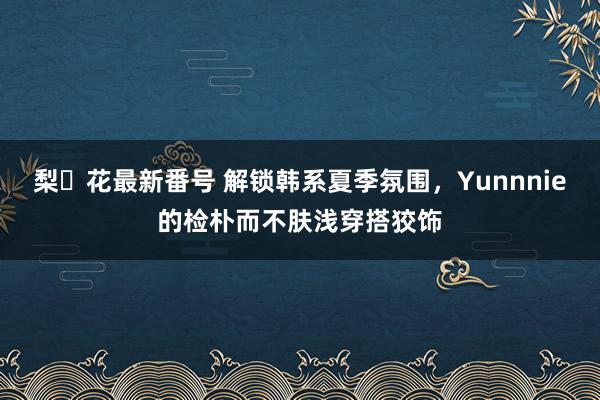 梨々花最新番号 解锁韩系夏季氛围，Yunnnie的检朴而不肤浅穿搭狡饰