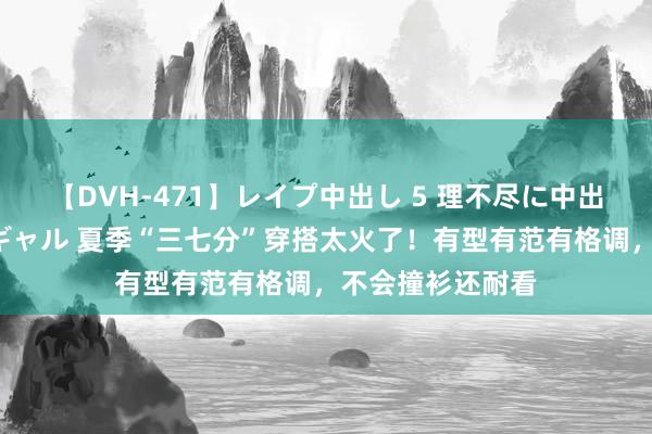 【DVH-471】レイプ中出し 5 理不尽に中出しされた7人のギャル 夏季“三七分”穿搭太火了！有型有范有格调，不会撞衫还耐看