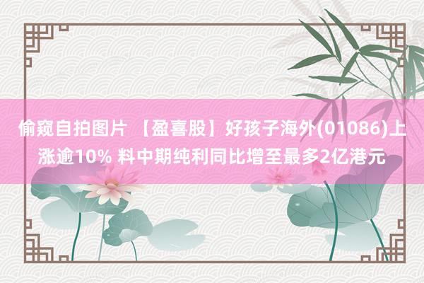 偷窥自拍图片 【盈喜股】好孩子海外(01086)上涨逾10% 料中期纯利同比增至最多2亿港元