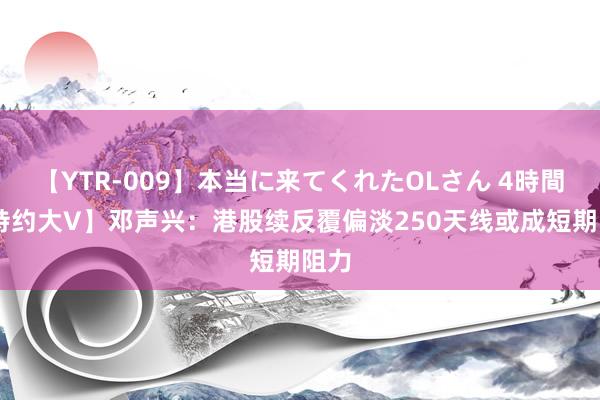 【YTR-009】本当に来てくれたOLさん 4時間 【特约大V】邓声兴：港股续反覆偏淡250天线或成短期阻力