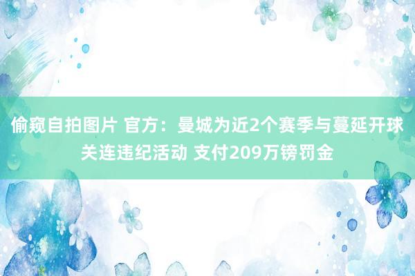 偷窥自拍图片 官方：曼城为近2个赛季与蔓延开球关连违纪活动 支付209万镑罚金