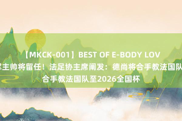 【MKCK-001】BEST OF E-BODY LOVERS 2008 冠军主帅将留任！法足协主席阐发：德尚将合手教法国队至2026全国杯