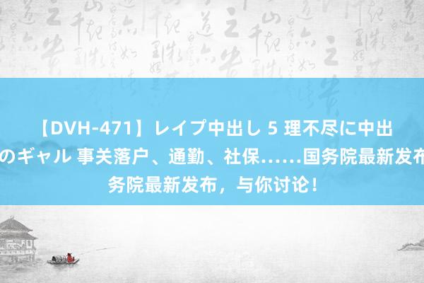 【DVH-471】レイプ中出し 5 理不尽に中出しされた7人のギャル 事关落户、通勤、社保……国务院最新发布，与你讨论！