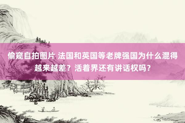 偷窥自拍图片 法国和英国等老牌强国为什么混得越来越差？活着界还有讲话权吗？