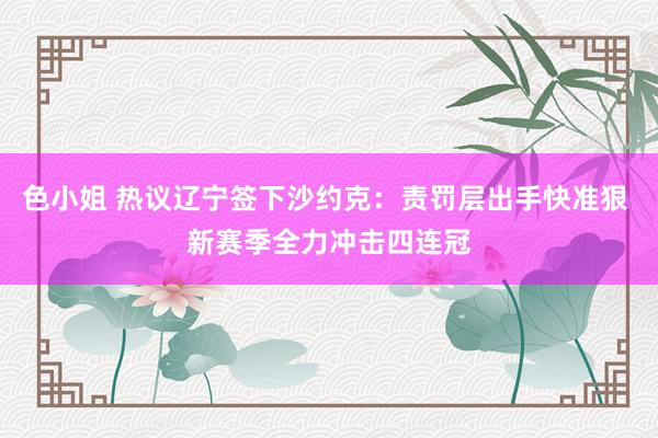 色小姐 热议辽宁签下沙约克：责罚层出手快准狠 新赛季全力冲击四连冠