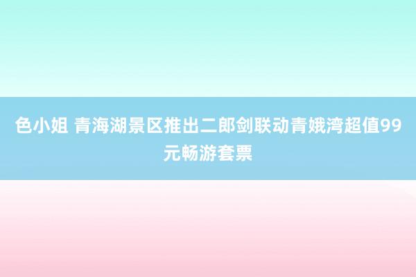 色小姐 青海湖景区推出二郎剑联动青娥湾超值99元畅游套票