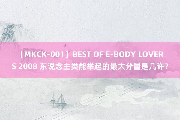 【MKCK-001】BEST OF E-BODY LOVERS 2008 东说念主类能举起的最大分量是几许？