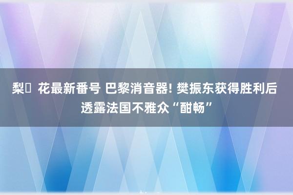 梨々花最新番号 巴黎消音器! 樊振东获得胜利后 透露法国不雅众“酣畅”