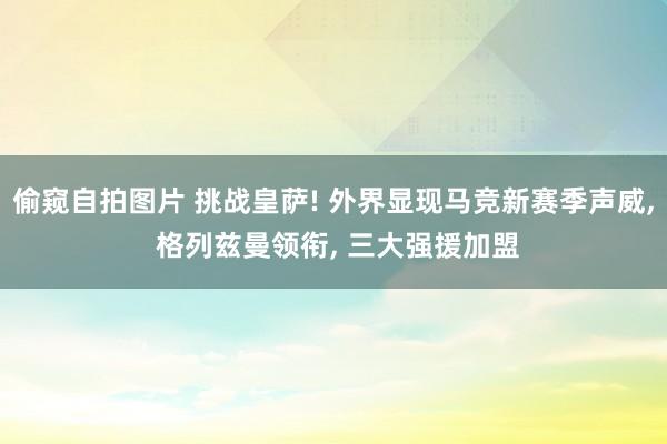 偷窥自拍图片 挑战皇萨! 外界显现马竞新赛季声威， 格列兹曼领衔， 三大强援加盟