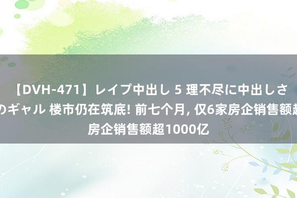 【DVH-471】レイプ中出し 5 理不尽に中出しされた7人のギャル 楼市仍在筑底! 前七个月， 仅6家房企销售额超1000亿