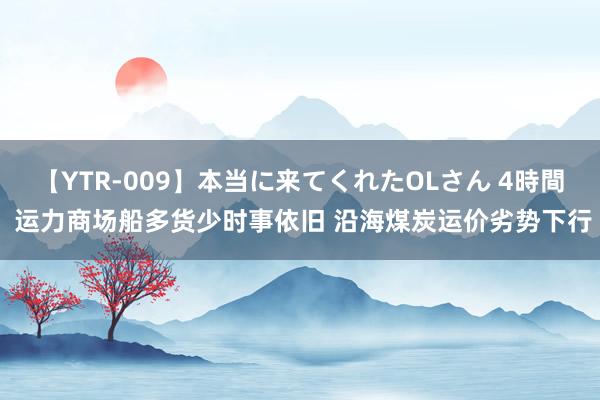 【YTR-009】本当に来てくれたOLさん 4時間 运力商场船多货少时事依旧 沿海煤炭运价劣势下行