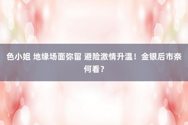 色小姐 地缘场面弥留 避险激情升温！金银后市奈何看？