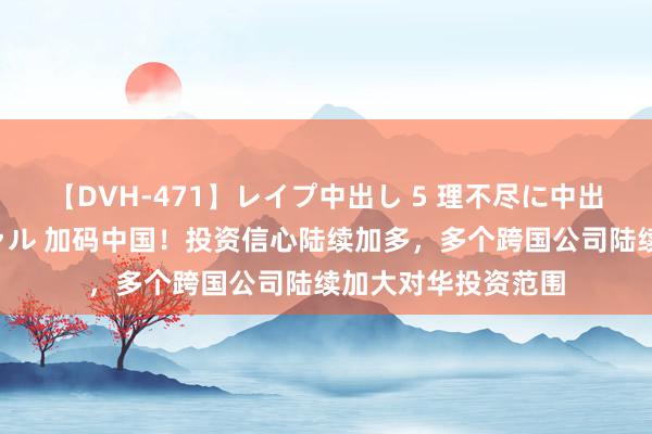 【DVH-471】レイプ中出し 5 理不尽に中出しされた7人のギャル 加码中国！投资信心陆续加多，多个跨国公司陆续加大对华投资范围