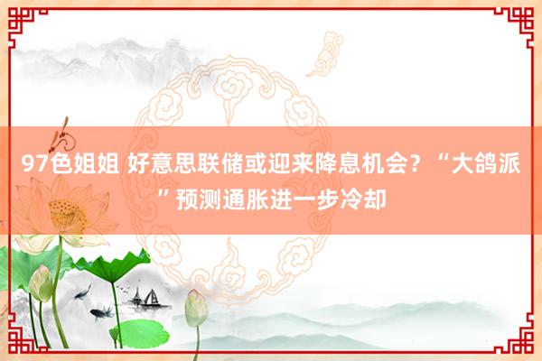 97色姐姐 好意思联储或迎来降息机会？“大鸽派”预测通胀进一步冷却