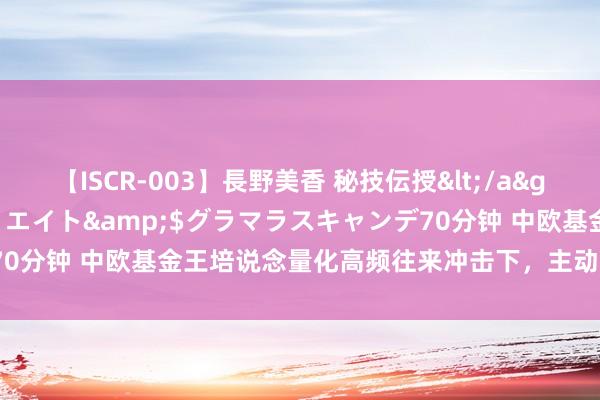 【ISCR-003】長野美香 秘技伝授</a>2011-09-08SODクリエイト&$グラマラスキャンデ70分钟 中欧基金王培说念量化高频往来冲击下，主动型基金司理颖异啥？