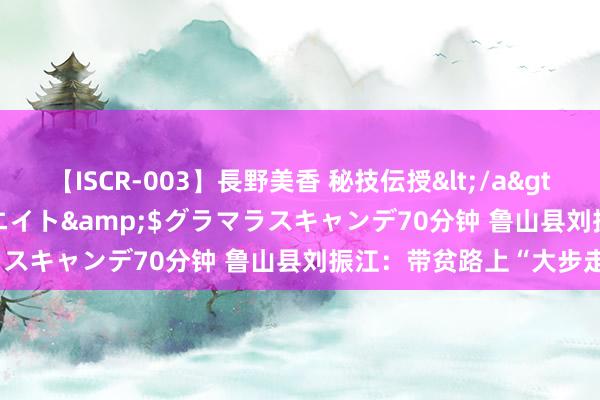 【ISCR-003】長野美香 秘技伝授</a>2011-09-08SODクリエイト&$グラマラスキャンデ70分钟 鲁山县刘振江：带贫路上“大步走”