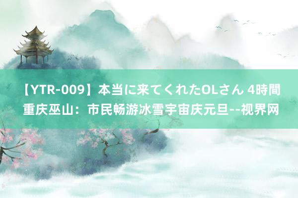 【YTR-009】本当に来てくれたOLさん 4時間 重庆巫山：市民畅游冰雪宇宙庆元旦--视界网