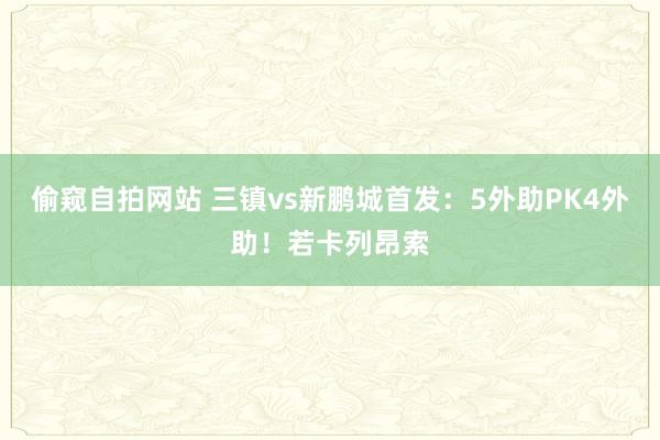 偷窥自拍网站 三镇vs新鹏城首发：5外助PK4外助！若卡列昂索