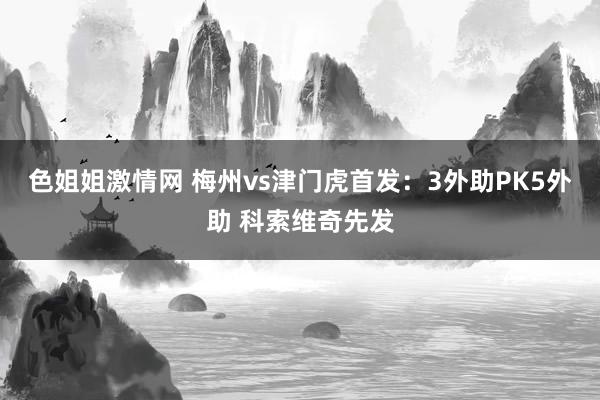 色姐姐激情网 梅州vs津门虎首发：3外助PK5外助 科索维奇先发