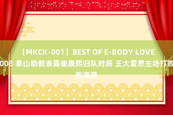 【MKCK-001】BEST OF E-BODY LOVERS 2008 泰山助教表露崔康熙归队时辰 王大雷思主场打败海港